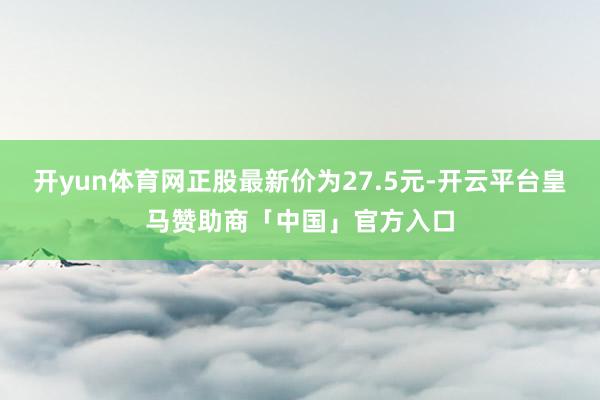 开yun体育网正股最新价为27.5元-开云平台皇马赞助商「中国」官方入口