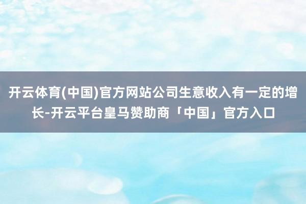 开云体育(中国)官方网站公司生意收入有一定的增长-开云平台皇马赞助商「中国」官方入口