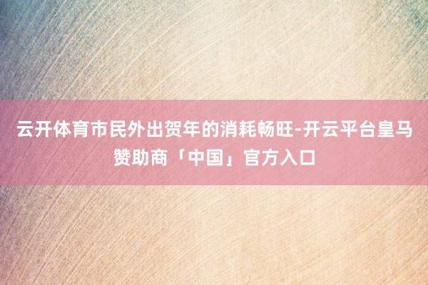 云开体育市民外出贺年的消耗畅旺-开云平台皇马赞助商「中国」官方入口