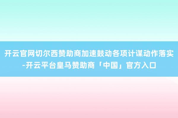 开云官网切尔西赞助商加速鼓动各项计谋动作落实-开云平台皇马赞助商「中国」官方入口