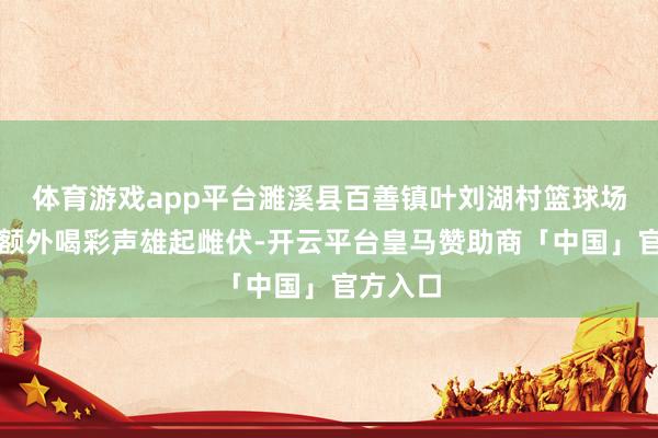体育游戏app平台濉溪县百善镇叶刘湖村篮球场上吵杂额外喝彩声雄起雌伏-开云平台皇马赞助商「中国」官方入口