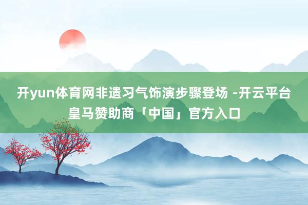 开yun体育网非遗习气饰演步骤登场 -开云平台皇马赞助商「中国」官方入口
