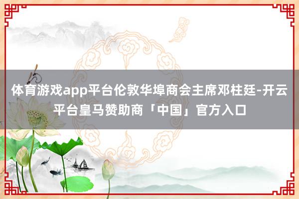 体育游戏app平台伦敦华埠商会主席邓柱廷-开云平台皇马赞助商「中国」官方入口