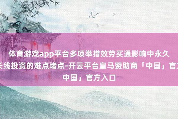 体育游戏app平台多项举措效劳买通影响中永久资金长线投资的难点堵点-开云平台皇马赞助商「中国」官方入口