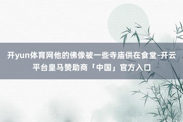 开yun体育网他的佛像被一些寺庙供在食堂-开云平台皇马赞助商「中国」官方入口