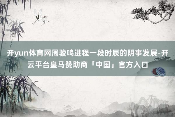 开yun体育网周骏鸣进程一段时辰的阴事发展-开云平台皇马赞助商「中国」官方入口