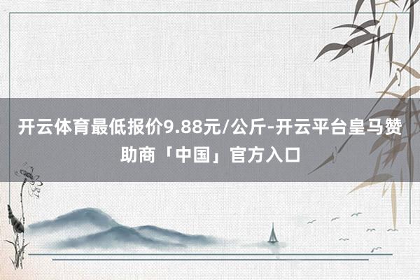 开云体育最低报价9.88元/公斤-开云平台皇马赞助商「中国」官方入口
