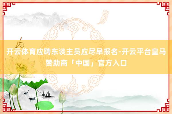 开云体育应聘东谈主员应尽早报名-开云平台皇马赞助商「中国」官方入口