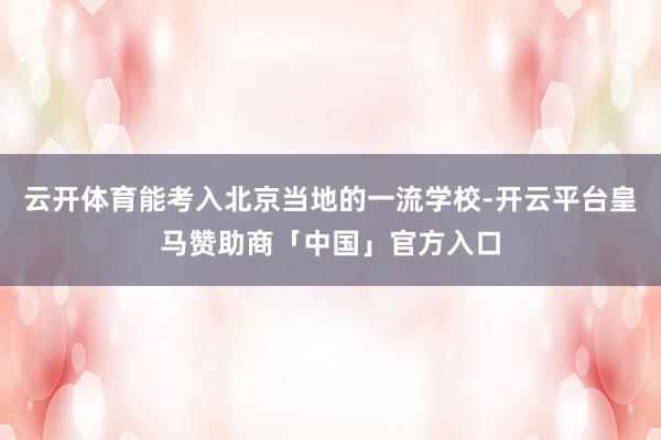 云开体育能考入北京当地的一流学校-开云平台皇马赞助商「中国」官方入口