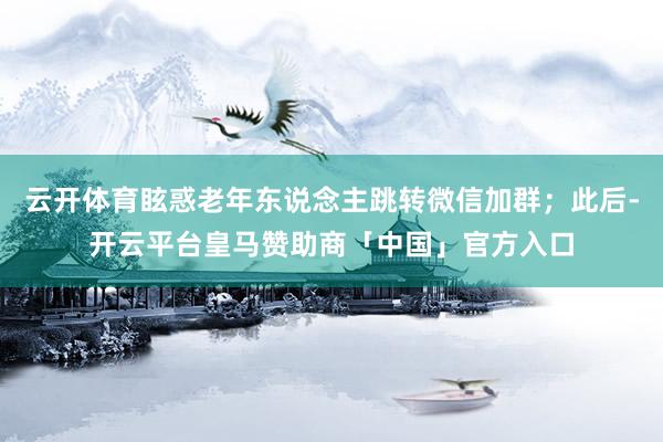 云开体育眩惑老年东说念主跳转微信加群；此后-开云平台皇马赞助商「中国」官方入口