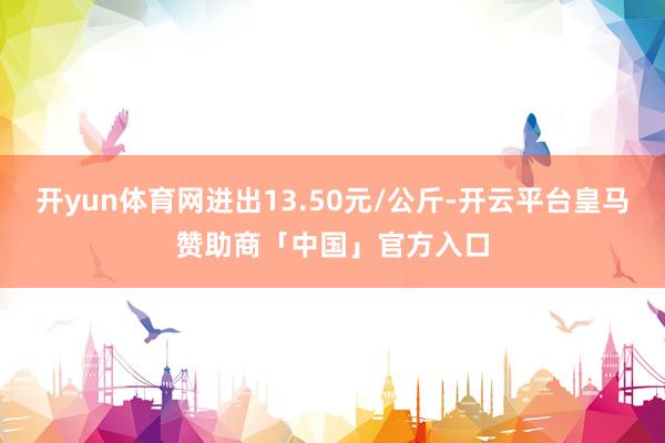 开yun体育网进出13.50元/公斤-开云平台皇马赞助商「中国」官方入口