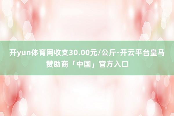 开yun体育网收支30.00元/公斤-开云平台皇马赞助商「中国」官方入口