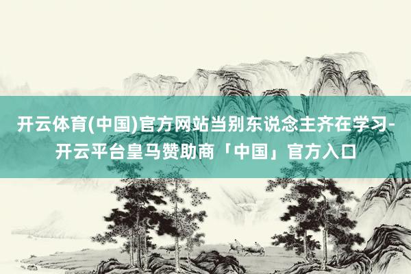 开云体育(中国)官方网站当别东说念主齐在学习-开云平台皇马赞助商「中国」官方入口