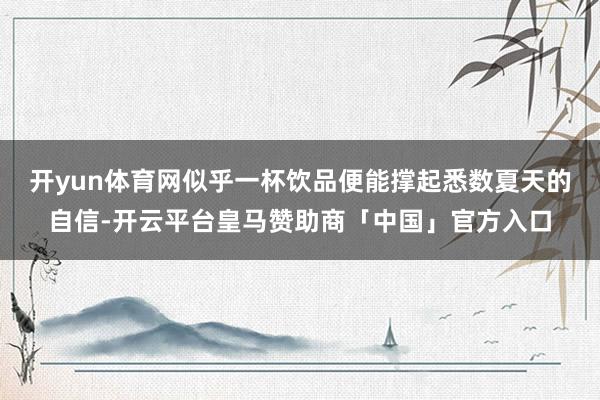 开yun体育网似乎一杯饮品便能撑起悉数夏天的自信-开云平台皇马赞助商「中国」官方入口