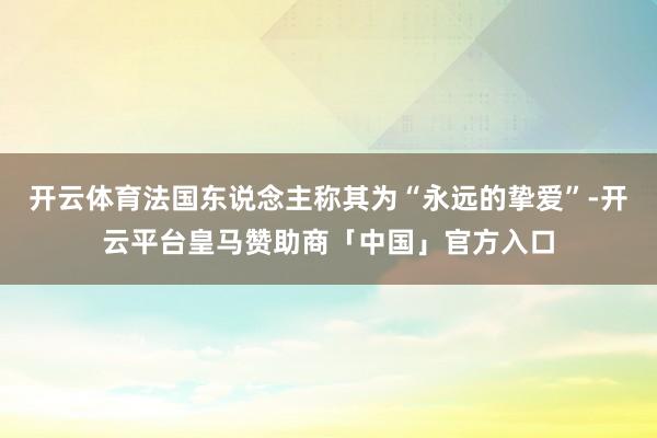 开云体育法国东说念主称其为“永远的挚爱”-开云平台皇马赞助商「中国」官方入口