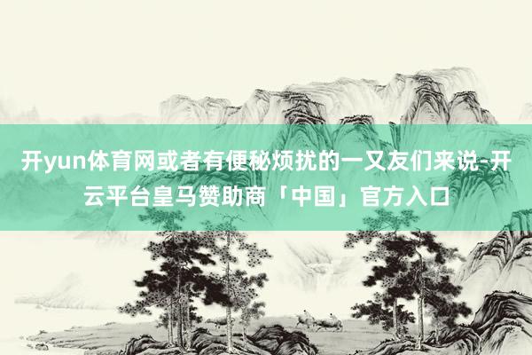 开yun体育网或者有便秘烦扰的一又友们来说-开云平台皇马赞助商「中国」官方入口
