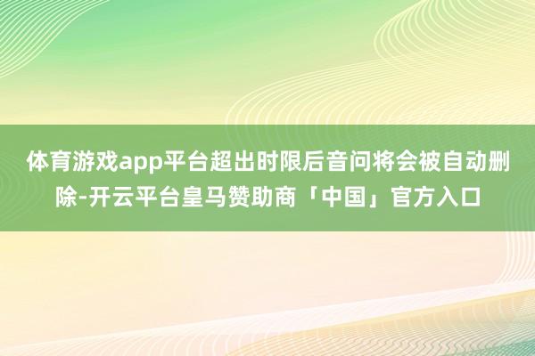 体育游戏app平台超出时限后音问将会被自动删除-开云平台皇马赞助商「中国」官方入口