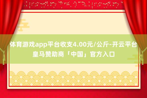 体育游戏app平台收支4.00元/公斤-开云平台皇马赞助商「中国」官方入口