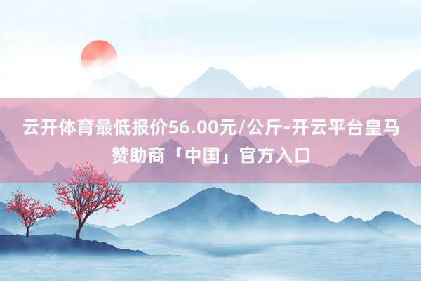 云开体育最低报价56.00元/公斤-开云平台皇马赞助商「中国」官方入口