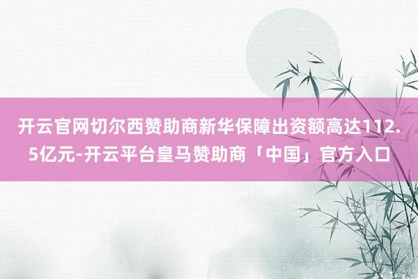 开云官网切尔西赞助商新华保障出资额高达112.5亿元-开云平台皇马赞助商「中国」官方入口