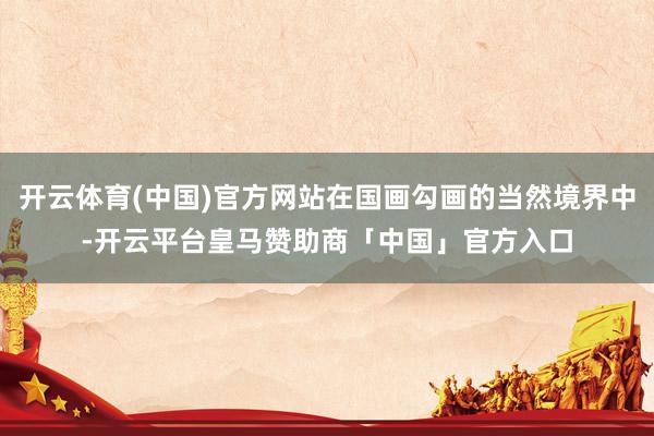 开云体育(中国)官方网站在国画勾画的当然境界中-开云平台皇马赞助商「中国」官方入口