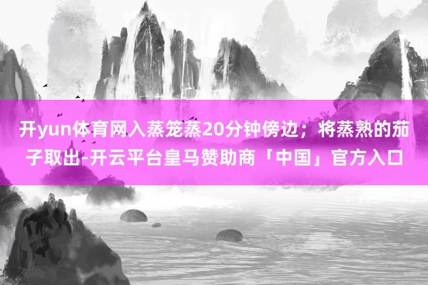 开yun体育网入蒸笼蒸20分钟傍边；将蒸熟的茄子取出-开云平台皇马赞助商「中国」官方入口