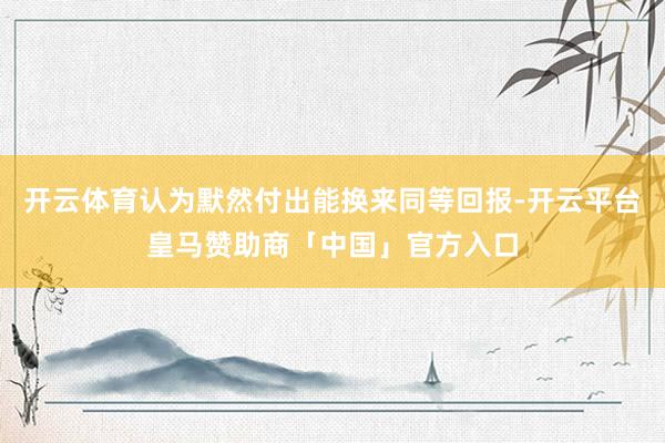 开云体育认为默然付出能换来同等回报-开云平台皇马赞助商「中国」官方入口