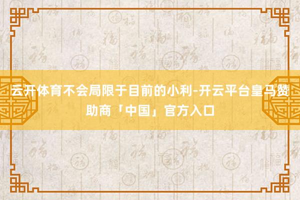 云开体育不会局限于目前的小利-开云平台皇马赞助商「中国」官方入口