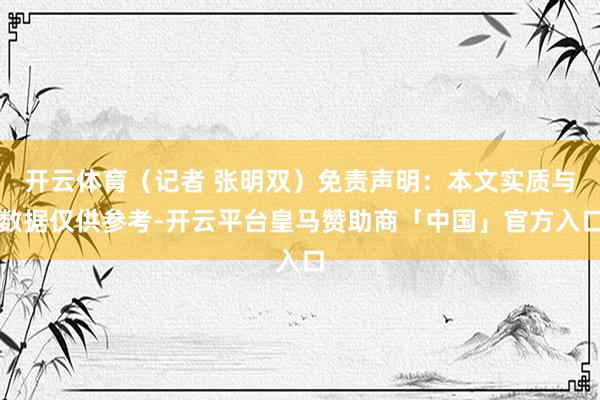 开云体育（记者 张明双）免责声明：本文实质与数据仅供参考-开云平台皇马赞助商「中国」官方入口