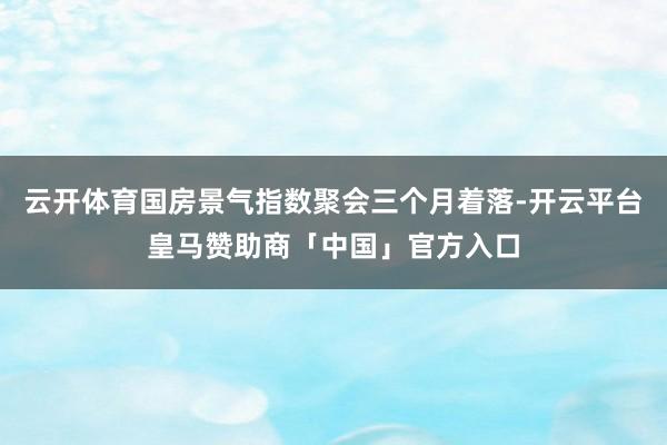 云开体育国房景气指数聚会三个月着落-开云平台皇马赞助商「中国」官方入口