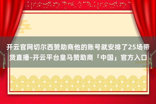 开云官网切尔西赞助商他的账号就安排了25场带货直播-开云平台皇马赞助商「中国」官方入口