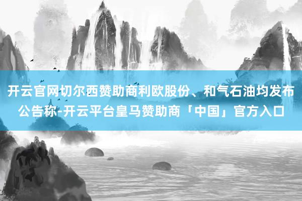 开云官网切尔西赞助商利欧股份、和气石油均发布公告称-开云平台皇马赞助商「中国」官方入口