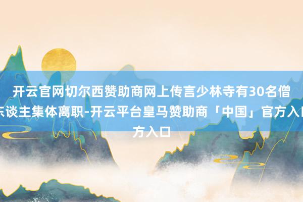 开云官网切尔西赞助商网上传言少林寺有30名僧东谈主集体离职-开云平台皇马赞助商「中国」官方入口