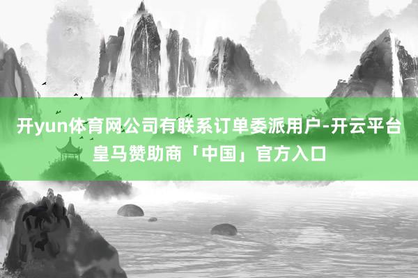 开yun体育网公司有联系订单委派用户-开云平台皇马赞助商「中国」官方入口
