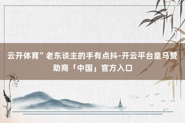 云开体育”老东谈主的手有点抖-开云平台皇马赞助商「中国」官方入口